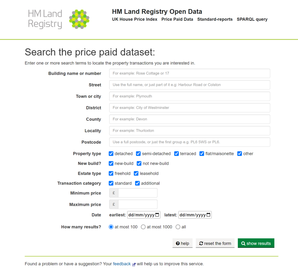 Screenshot of HM Land Registry’s Price Paid Data (PPD) web-based user interface showing an empty search form. The textual title is ‘Search the price paid dataset’. The form can take a wide range of search terms or features. The instructions read ‘Enter one or more search terms to locate the property transactions you are interested in’. Search options are: Building name or number, Street, Town or City, District, County, Locality, Postcode, Property Type (e.g. detached, terraced, etc.), New Build (new-build and/or non new-build), Estate type (freehold and/or leasehold), Transaction category (standard and/or additional), Minimum price (numeric entry), Maximum price (numeric entry), Date (earliest and latest) and how many results (at most 100, at most 1000, all). 

Buttons at the bottom of the screen are ‘help’, ‘reset the form’ and ‘show results’
